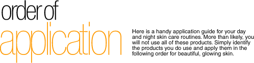 Order of Application – Here is a handy application guide for your day and night skin care routines. More than likely, you will not use all of these products. Simply identify the products you do use and apply them in the following order for beautiful, glowing skin.